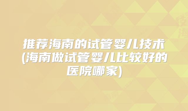 推荐海南的试管婴儿技术(海南做试管婴儿比较好的医院哪家)