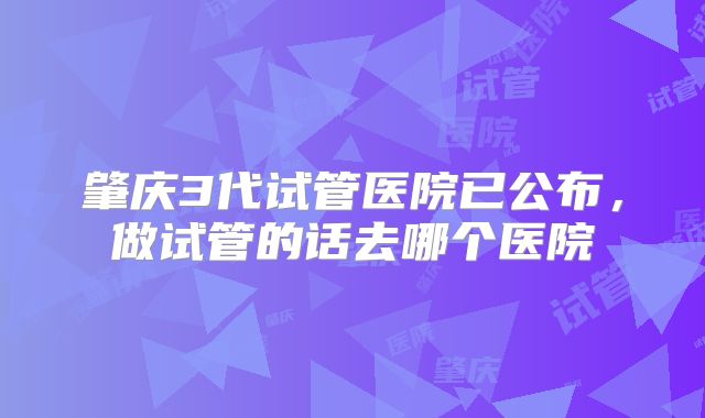 肇庆3代试管医院已公布，做试管的话去哪个医院