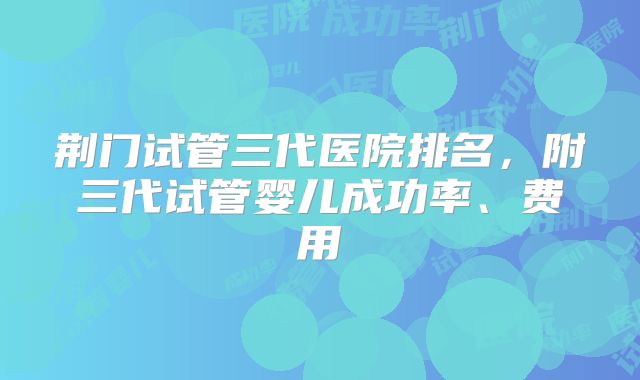 荆门试管三代医院排名，附三代试管婴儿成功率、费用