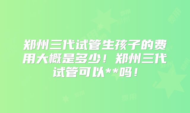 郑州三代试管生孩子的费用大概是多少！郑州三代试管可以**吗！