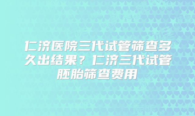 仁济医院三代试管筛查多久出结果？仁济三代试管胚胎筛查费用