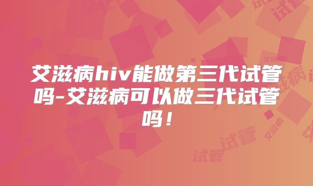 艾滋病hiv能做第三代试管吗-艾滋病可以做三代试管吗!