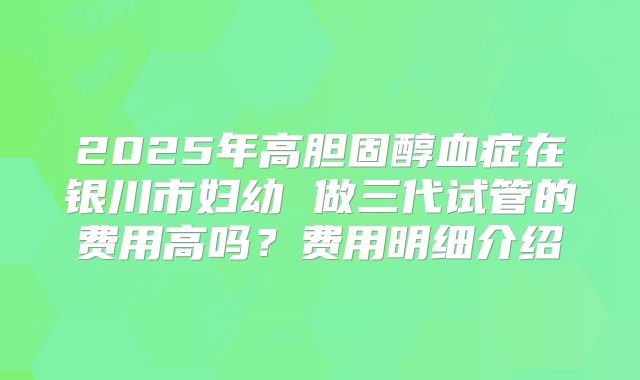 2025年高胆固醇血症在银川市妇幼 做三代试管的费用高吗？费用明细介绍