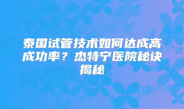 泰国试管技术如何达成高成功率？杰特宁医院秘诀揭秘