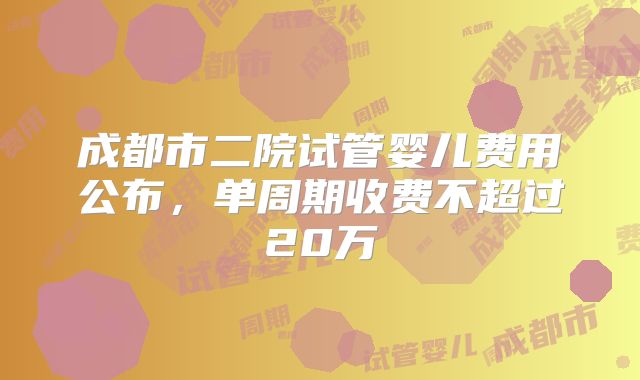 成都市二院试管婴儿费用公布，单周期收费不超过20万