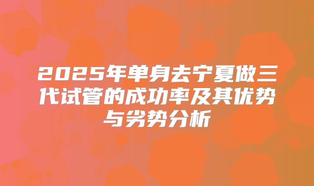 2025年单身去宁夏做三代试管的成功率及其优势与劣势分析