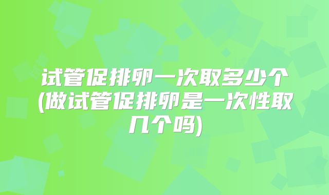 试管促排卵一次取多少个(做试管促排卵是一次性取几个吗)