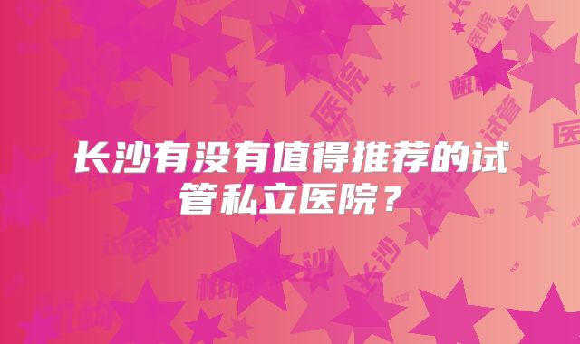 长沙有没有值得推荐的试管私立医院？