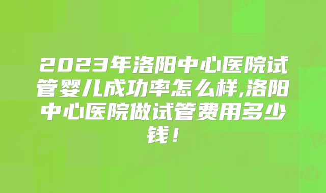 2023年洛阳中心医院试管婴儿成功率怎么样,洛阳中心医院做试管费用多少钱!