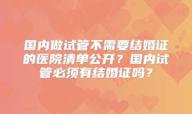 国内做试管不需要结婚证的医院清单公开？国内试管必须有结婚证吗？