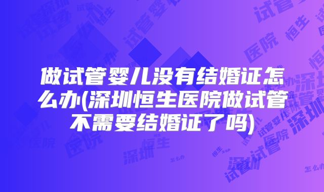 做试管婴儿没有结婚证怎么办(深圳恒生医院做试管不需要结婚证了吗)