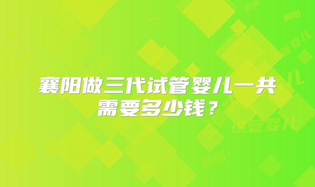襄阳做三代试管婴儿一共需要多少钱？