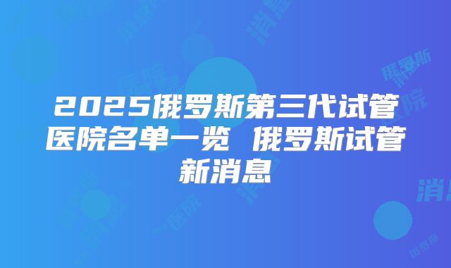 2025俄罗斯第三代试管医院名单一览 俄罗斯试管新消息