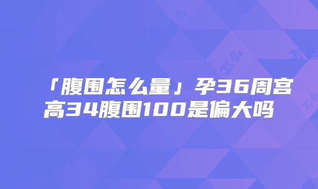 「腹围怎么量」孕36周宫高34腹围100是偏大吗