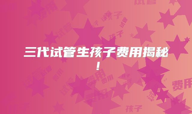 三代试管生孩子费用揭秘！
