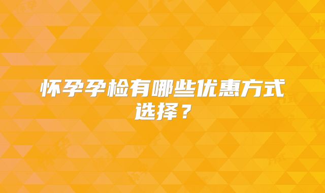 怀孕孕检有哪些优惠方式选择？