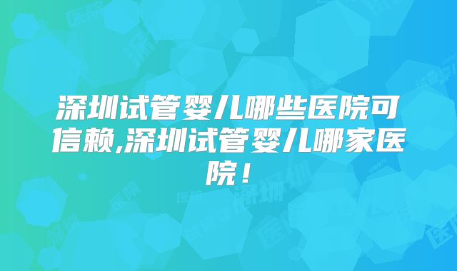 深圳试管婴儿哪些医院可信赖,深圳试管婴儿哪家医院！