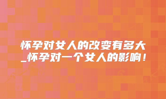 怀孕对女人的改变有多大_怀孕对一个女人的影响!