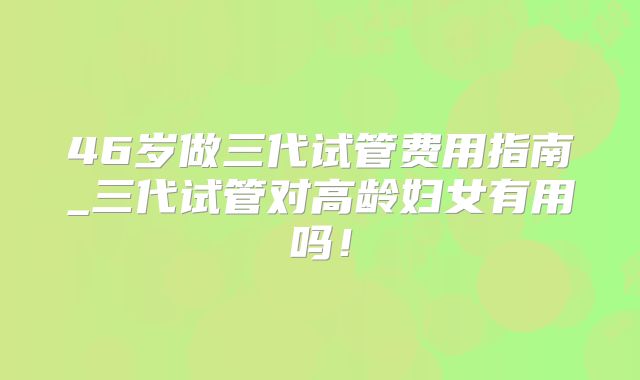46岁做三代试管费用指南_三代试管对高龄妇女有用吗！