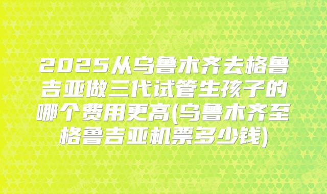2025从乌鲁木齐去格鲁吉亚做三代试管生孩子的哪个费用更高(乌鲁木齐至格鲁吉亚机票多少钱)
