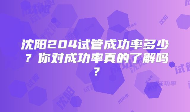 沈阳204试管成功率多少?你对成功率真的了解吗?