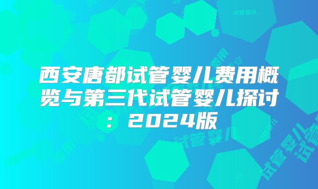 西安唐都试管婴儿费用概览与第三代试管婴儿探讨：2024版