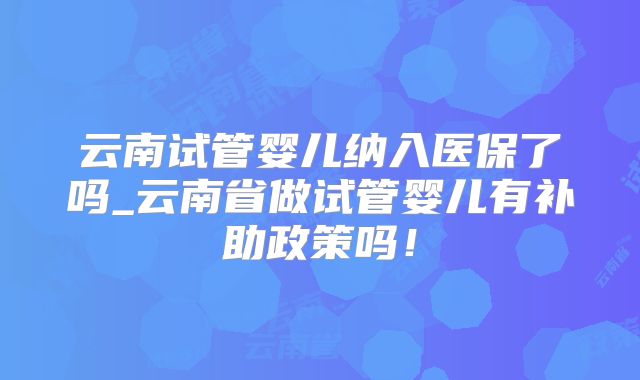 云南试管婴儿纳入医保了吗_云南省做试管婴儿有补助政策吗!