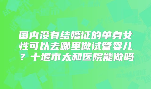 国内没有结婚证的单身女性可以去哪里做试管婴儿？十堰市太和医院能做吗