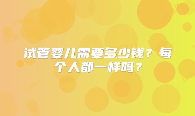 试管婴儿需要多少钱?每个人都一样吗?