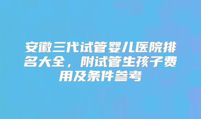安徽三代试管婴儿医院排名大全，附试管生孩子费用及条件参考