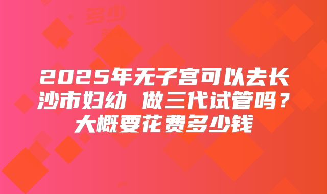 2025年无子宫可以去长沙市妇幼 做三代试管吗？大概要花费多少钱