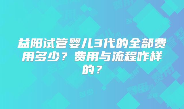 益阳试管婴儿3代的全部费用多少？费用与流程咋样的？