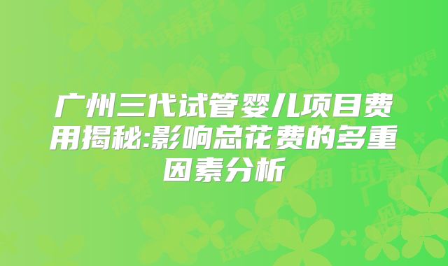 广州三代试管婴儿项目费用揭秘:影响总花费的多重因素分析