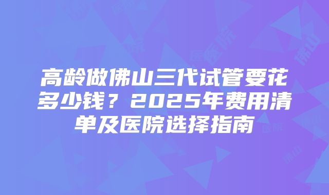 高龄做佛山三代试管要花多少钱？2025年费用清单及医院选择指南