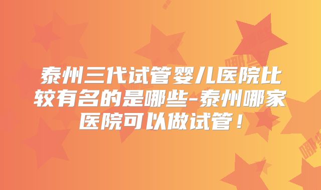 泰州三代试管婴儿医院比较有名的是哪些-泰州哪家医院可以做试管！
