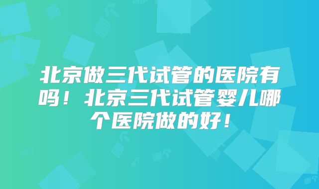 北京做三代试管的医院有吗！北京三代试管婴儿哪个医院做的好！