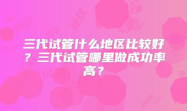 三代试管什么地区比较好？三代试管哪里做成功率高？