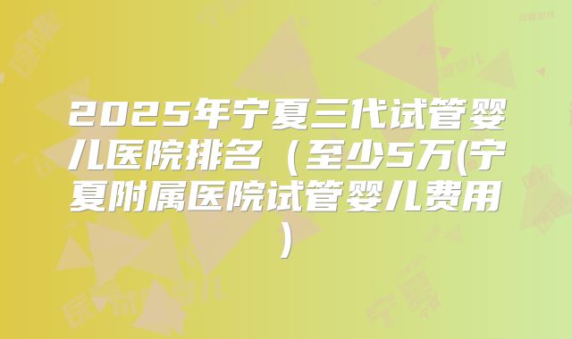 2025年宁夏三代试管婴儿医院排名(至少5万(宁夏附属医院试管婴儿费用)