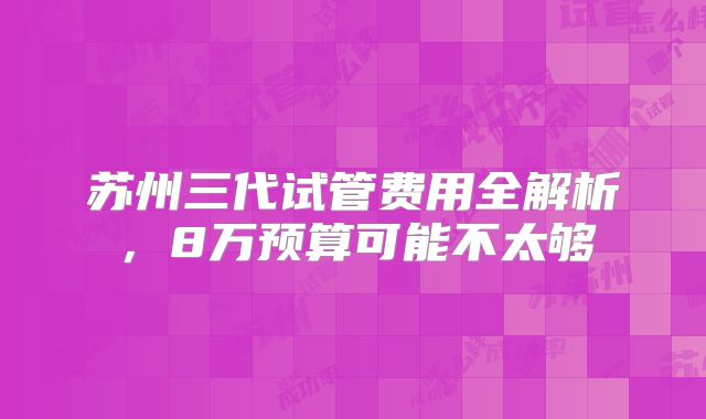苏州三代试管费用全解析,8万预算可能不太够