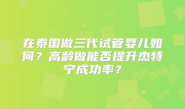 在泰国做三代试管婴儿如何？高龄做能否提升杰特宁成功率？