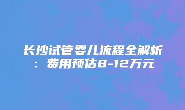 长沙试管婴儿流程全解析:费用预估8-12万元