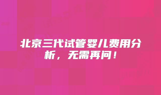 北京三代试管婴儿费用分析，无需再问！