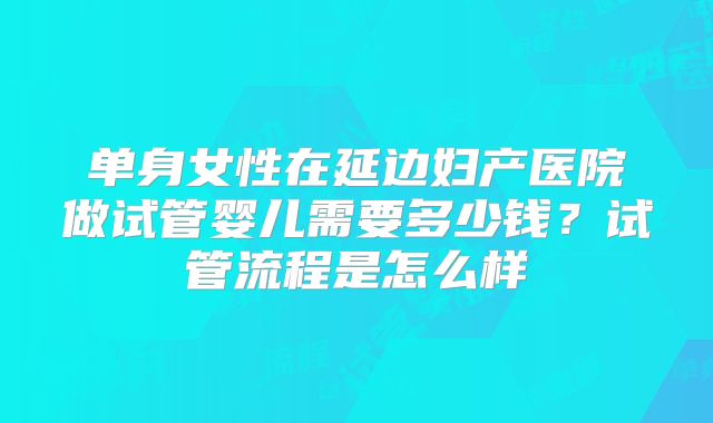 单身女性在延边妇产医院做试管婴儿需要多少钱？试管流程是怎么样
