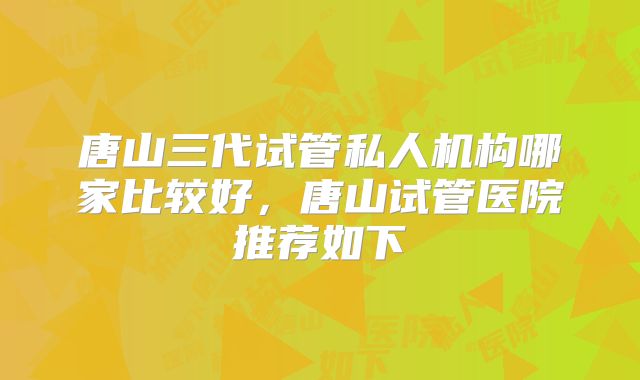 唐山三代试管私人机构哪家比较好，唐山试管医院推荐如下
