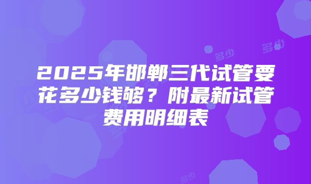 2025年邯郸三代试管要花多少钱够？附最新试管费用明细表