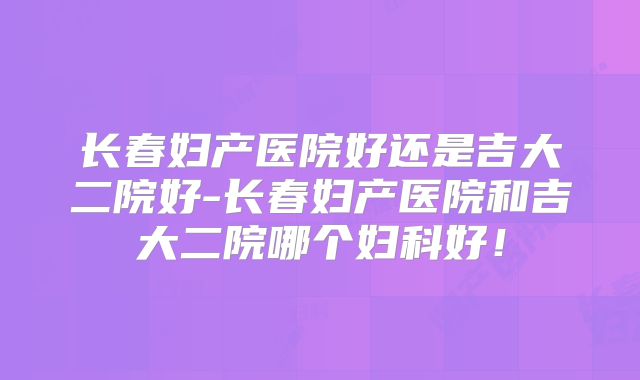 长春妇产医院好还是吉大二院好-长春妇产医院和吉大二院哪个妇科好!