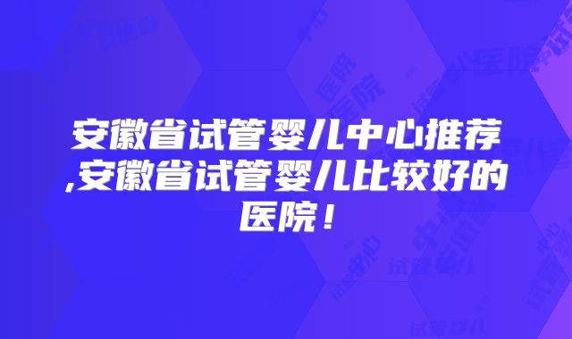 安徽省试管婴儿中心推荐,安徽省试管婴儿比较好的医院！