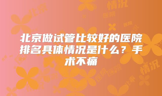 北京做试管比较好的医院排名具体情况是什么？手术不痛