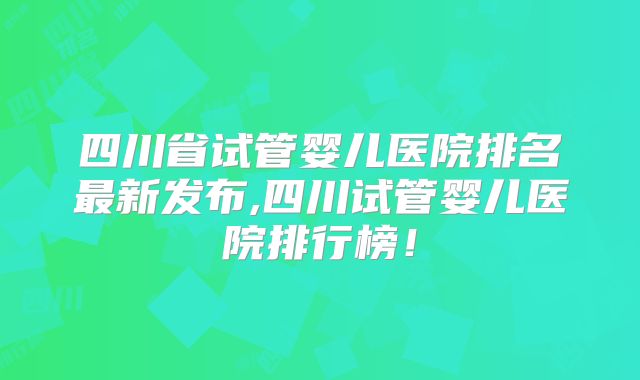 四川省试管婴儿医院排名最新发布,四川试管婴儿医院排行榜！