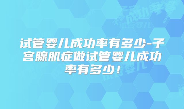 试管婴儿成功率有多少-子宫腺肌症做试管婴儿成功率有多少！